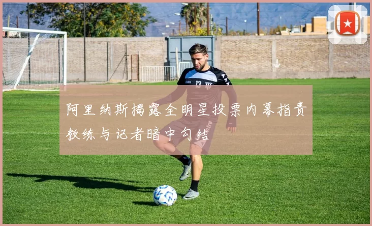 阿里纳斯揭露全明星投票内幕指责教练与记者暗中勾结