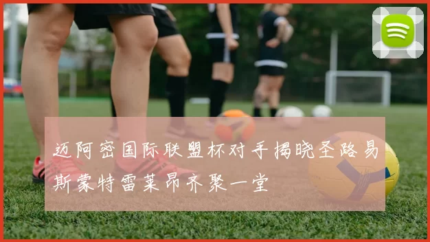迈阿密国际联盟杯对手揭晓圣路易斯蒙特雷莱昂齐聚一堂