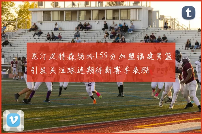 昆汀皮特森场均159分加盟福建男篮引发关注球迷期待新赛季表现
