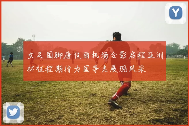 女足国脚唐佳丽机场合影启程亚洲杯征程期待为国争光展现风采