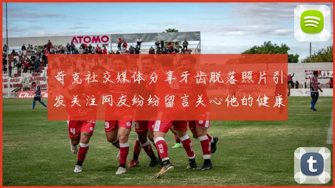 奇克社交媒体分享牙齿脱落照片引发关注网友纷纷留言关心他的健康状况