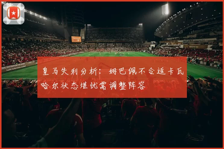 皇马失利分析：姆巴佩不合适卡瓦哈尔状态堪忧需调整阵容