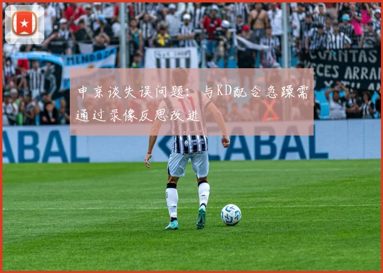 申京谈失误问题：与KD配合急躁需通过录像反思改进