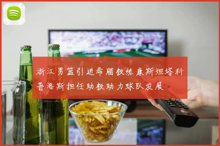 浙江男篮引进希腊教练康斯坦塔科普洛斯担任助教助力球队发展