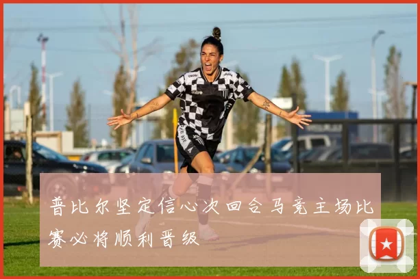 普比尔坚定信心次回合马竞主场比赛必将顺利晋级
