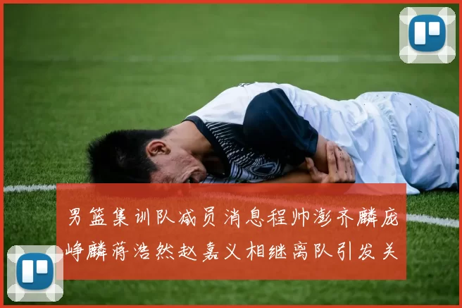 男篮集训队减员消息程帅澎齐麟庞峥麟蒋浩然赵嘉义相继离队引发关注