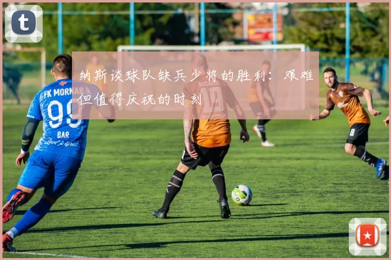纳斯谈球队缺兵少将的胜利：艰难但值得庆祝的时刻