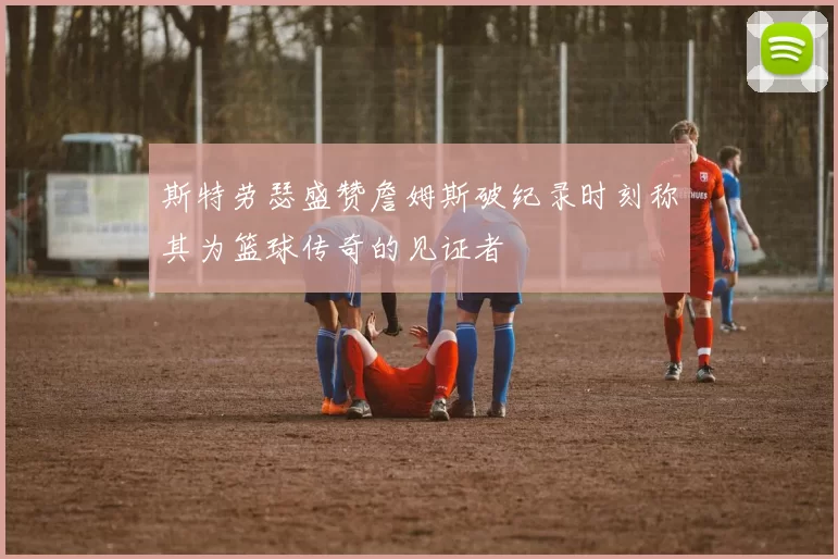 斯特劳瑟盛赞詹姆斯破纪录时刻称其为篮球传奇的见证者