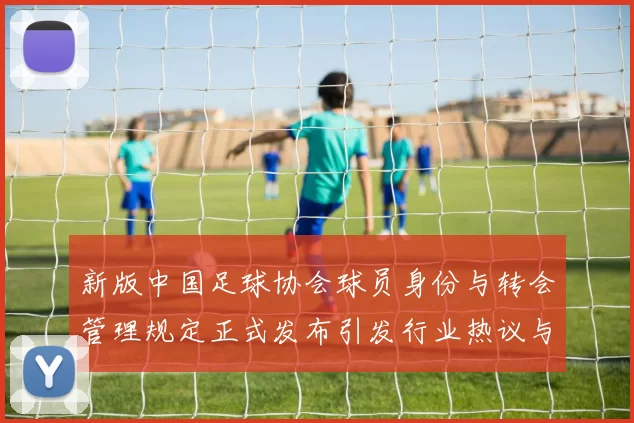 新版中国足球协会球员身份与转会管理规定正式发布引发行业热议与期待