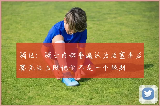 骑记：骑士内部普遍认为活塞季后赛无法击败他们不是一个级别